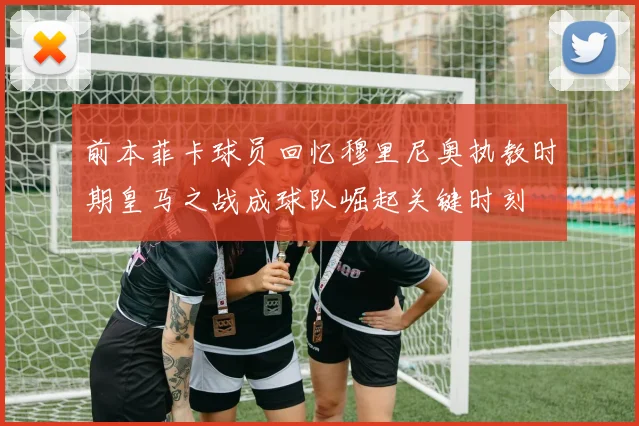 前本菲卡球员回忆穆里尼奥执教时期皇马之战成球队崛起关键时刻
