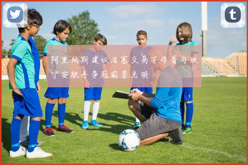 阿里纳斯建议活塞交易字母哥与坎宁安联手争冠前景光明