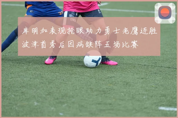 库明加表现抢眼助力勇士老鹰连胜波津首秀后因病缺阵五场比赛