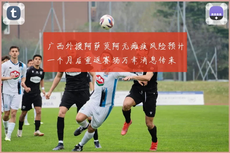 广西外援阿萨莫阿无瘫痪风险预计一个月后重返赛场万幸消息传来