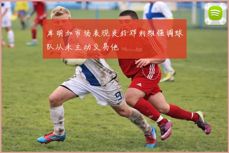 库明加市场表现良好邓利维强调球队从未主动交易他
