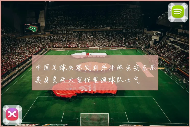 中国足球决赛失利并非终点安东尼奥肩负两大重任重振球队士气