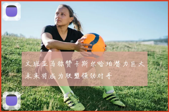 文班亚马称赞卡斯尔哈珀潜力巨大未来将成为联盟强劲对手