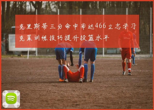 克里斯蒂三分命中率达466立志学习克莱训练技巧提升投篮水平