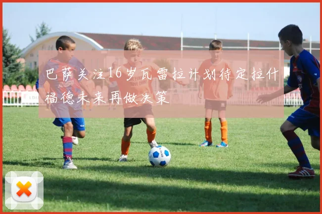 巴萨关注16岁瓦雷拉计划待定拉什福德未来再做决策
