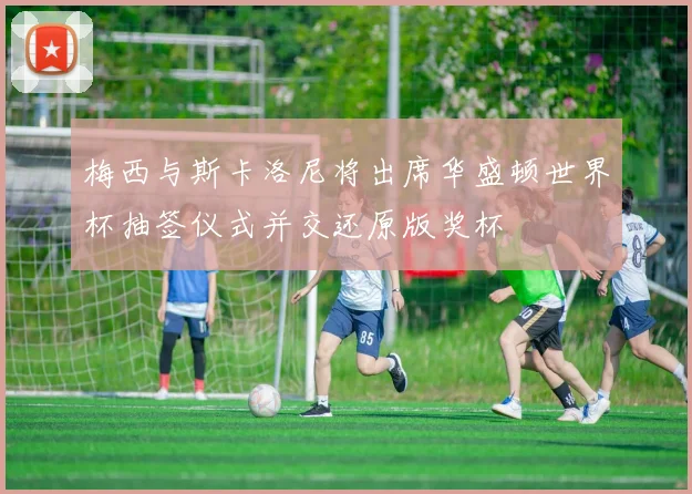 梅西与斯卡洛尼将出席华盛顿世界杯抽签仪式并交还原版奖杯