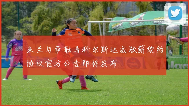 米兰与萨勒马科尔斯达成涨薪续约协议官方公告即将发布