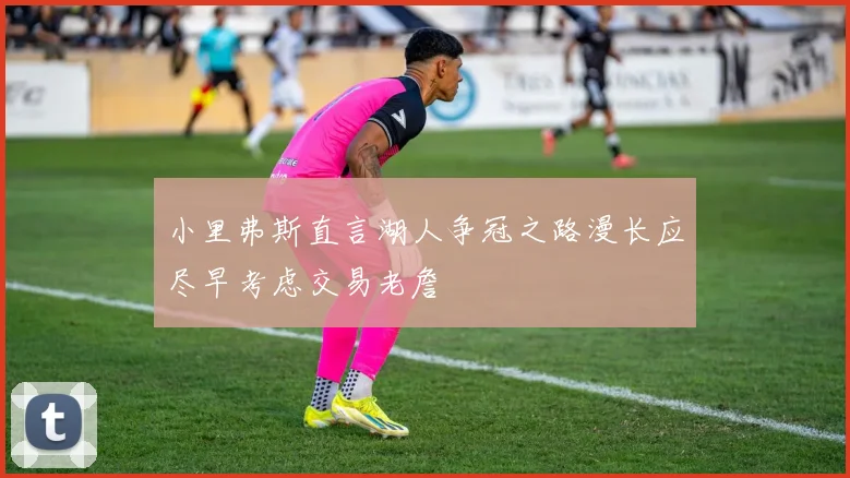 小里弗斯直言湖人争冠之路漫长应尽早考虑交易老詹