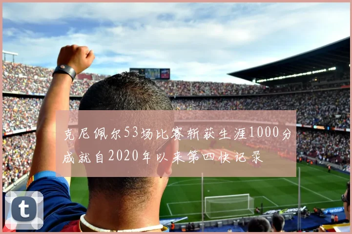 克尼佩尔53场比赛斩获生涯1000分成就自2020年以来第四快记录