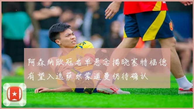 阿森纳欧冠名单悬念揭晓塞特福德有望入选萨尔蒙道曼仍待确认