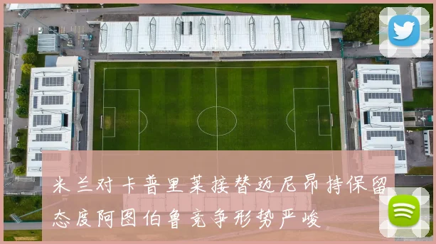 米兰对卡普里莱接替迈尼昂持保留态度阿图伯鲁竞争形势严峻