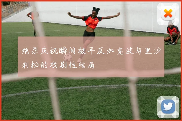 绝杀庆祝瞬间被平反加克波与里沙利松的戏剧性结局