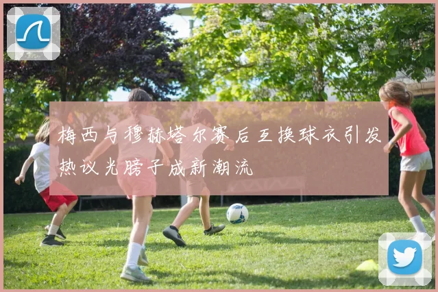 梅西与穆赫塔尔赛后互换球衣引发热议光膀子成新潮流