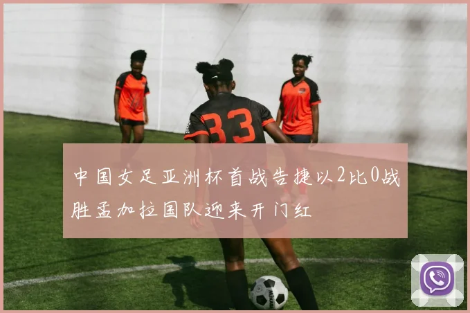 中国女足亚洲杯首战告捷以2比0战胜孟加拉国队迎来开门红