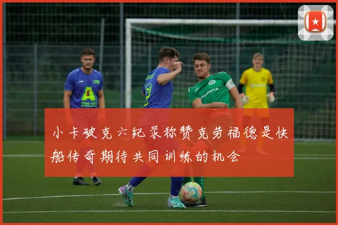 小卡破克六纪录称赞克劳福德是快船传奇期待共同训练的机会