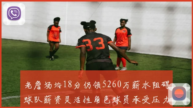 老詹场均18分仍领5260万薪水阻碍球队薪资灵活性角色球员承受压力