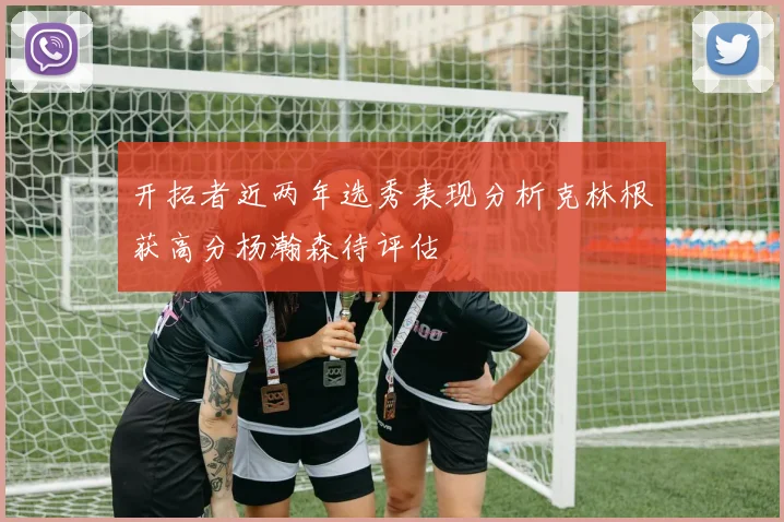 开拓者近两年选秀表现分析克林根获高分杨瀚森待评估