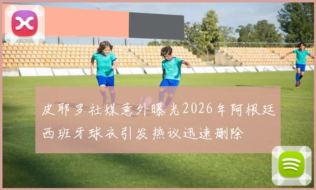皮耶罗社媒意外曝光2026年阿根廷西班牙球衣引发热议迅速删除
