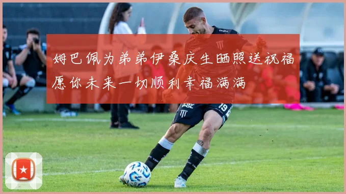 姆巴佩为弟弟伊桑庆生晒照送祝福愿你未来一切顺利幸福满满